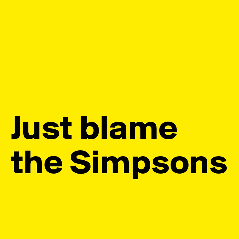 


Just blame the Simpsons 

