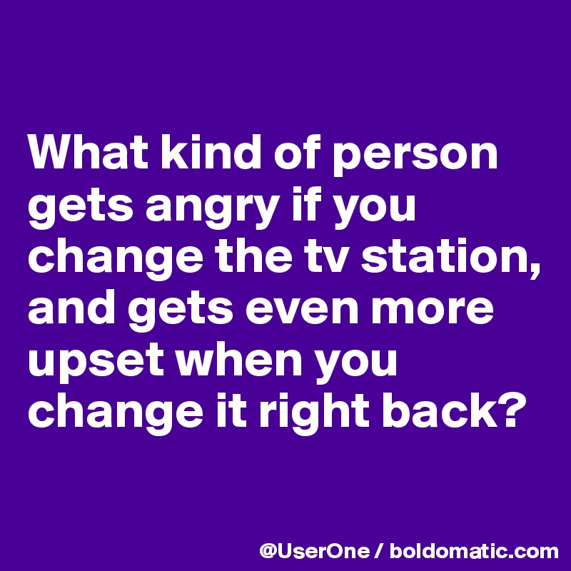 

What kind of person gets angry if you change the tv station, and gets even more upset when you change it right back?
