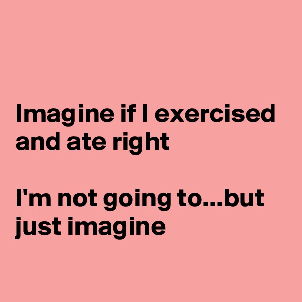 


Imagine if I exercised and ate right

I'm not going to...but just imagine 
