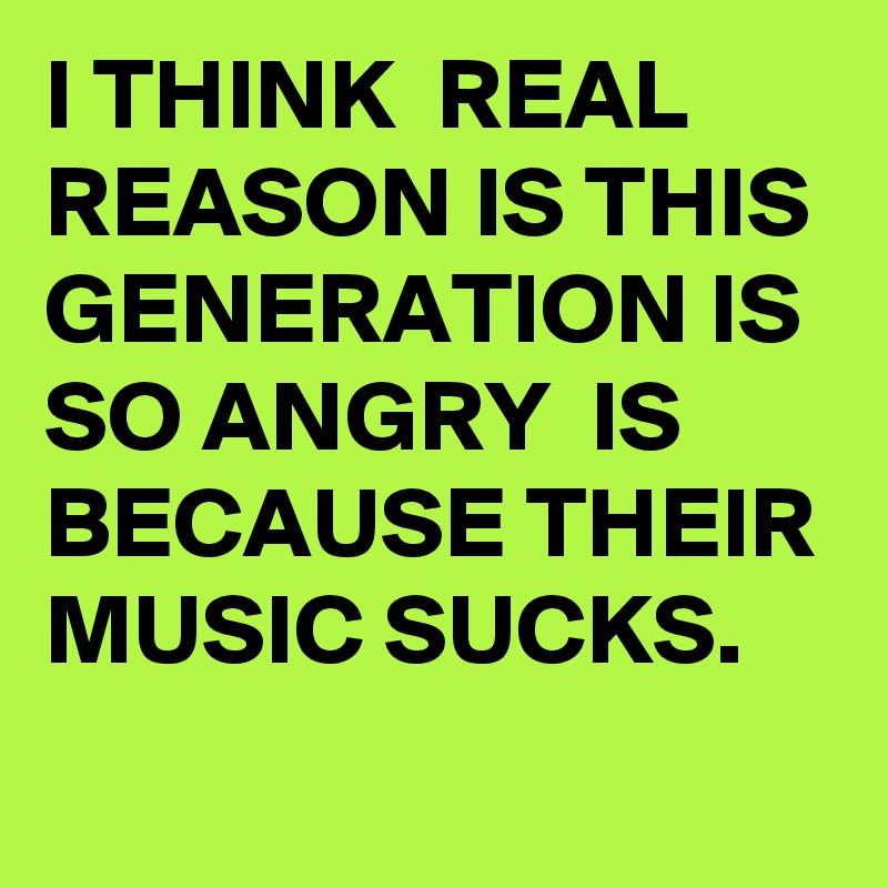 I THINK  REAL REASON IS THIS GENERATION IS SO ANGRY  IS BECAUSE THEIR MUSIC SUCKS.