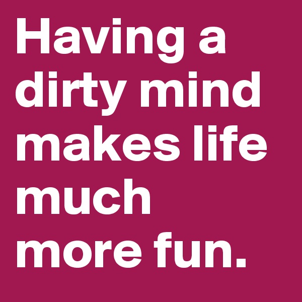 Having a dirty mind makes life much more fun.
