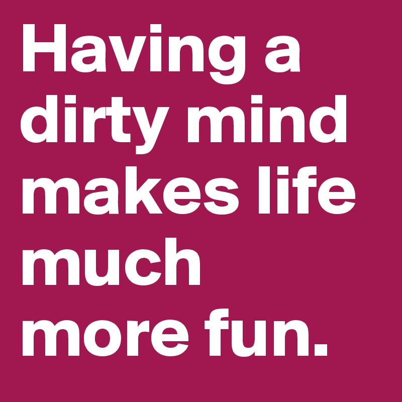Having a dirty mind makes life much more fun.