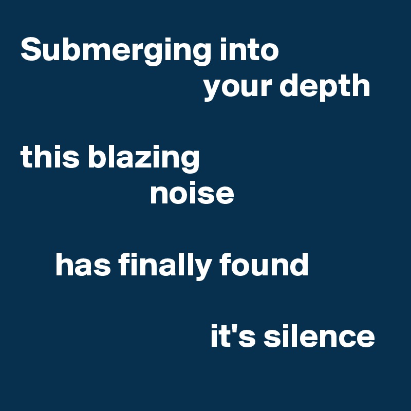 Submerging into
                           your depth 

this blazing
                   noise

     has finally found

                            it's silence
