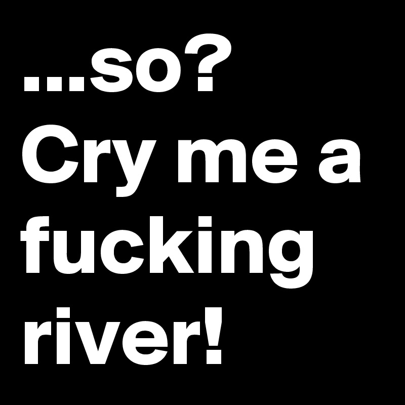 ...so? Cry me a fucking river!