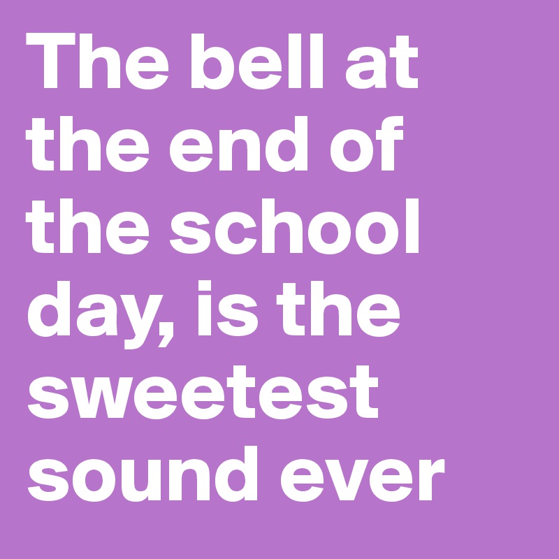 The bell at the end of the school day, is the sweetest sound ever
