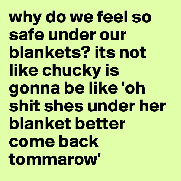 why do we feel so safe under our blankets? its not like chucky is gonna be like 'oh shit shes under her blanket better come back tommarow'