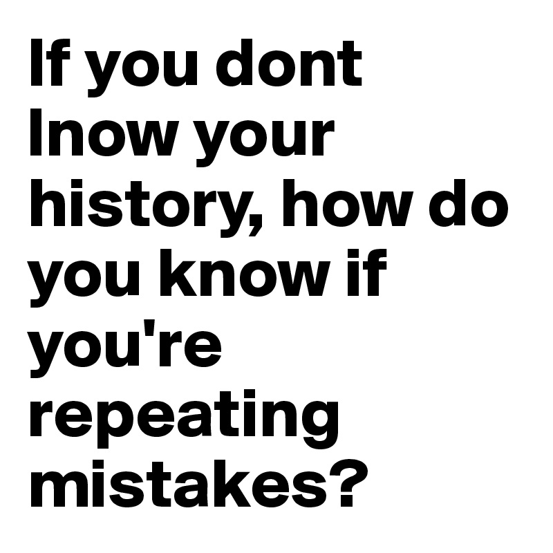 If you dont lnow your history, how do you know if you're repeating mistakes? 