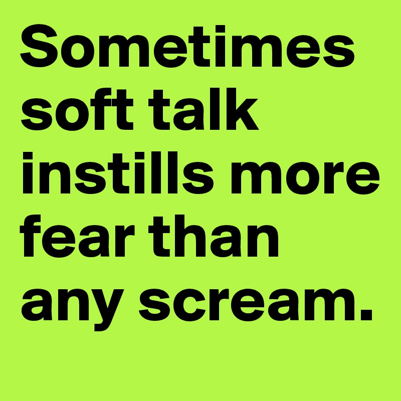 Sometimes soft talk instills more fear than any scream.