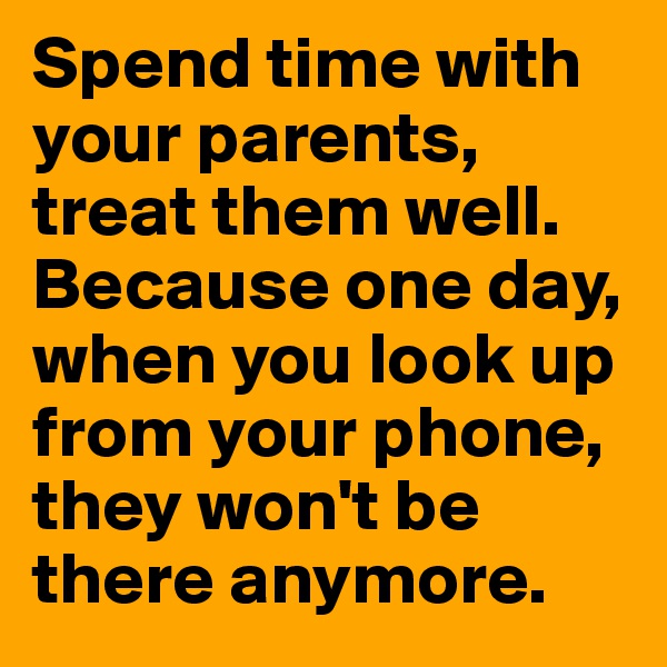 Spend time with your parents, treat them well. Because one day, when you look up from your phone, they won't be there anymore. 