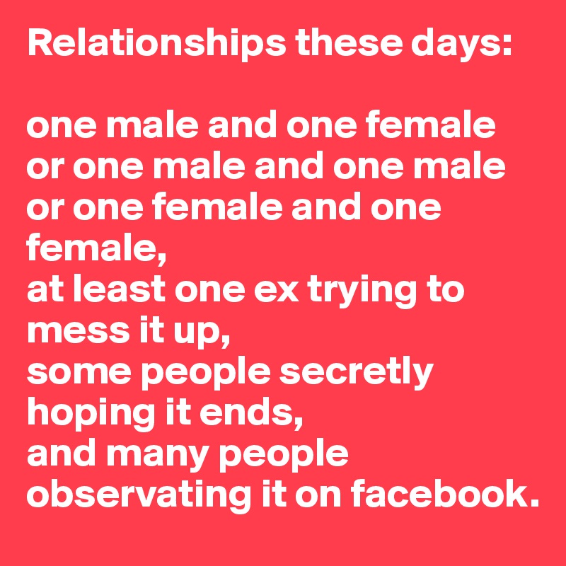 Relationships these days: 

one male and one female 
or one male and one male 
or one female and one female, 
at least one ex trying to mess it up,
some people secretly hoping it ends,
and many people observating it on facebook.