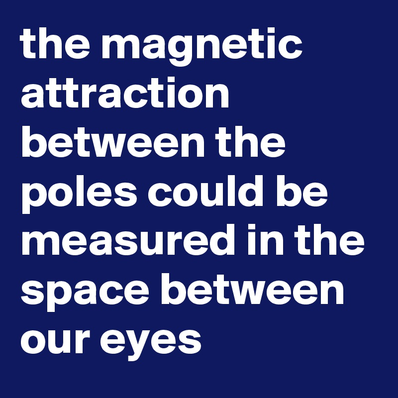 the magnetic attraction
between the poles could be measured in the space between our eyes