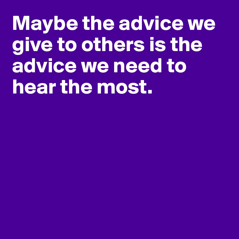 Maybe the advice we give to others is the advice we need to hear the most.





