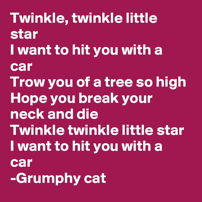 Twinkle, twinkle little star
I want to hit you with a car
Trow you of a tree so high
Hope you break your neck and die
Twinkle twinkle little star I want to hit you with a car
-Grumphy cat