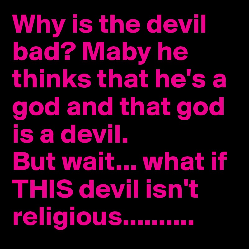 Why is the devil bad? Maby he thinks that he's a god and that god is a devil.
But wait... what if THIS devil isn't religious..........