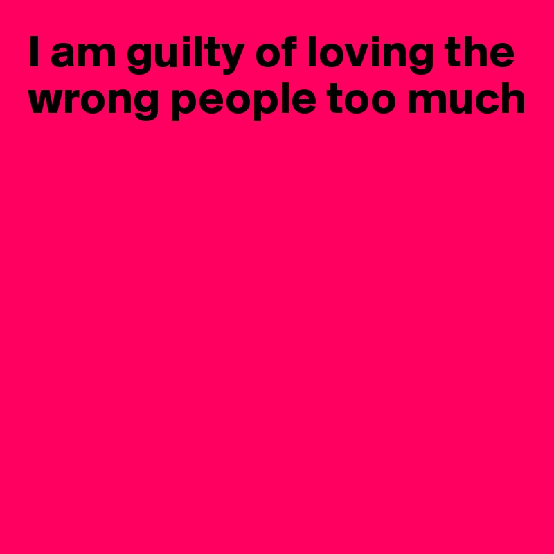I am guilty of loving the wrong people too much







