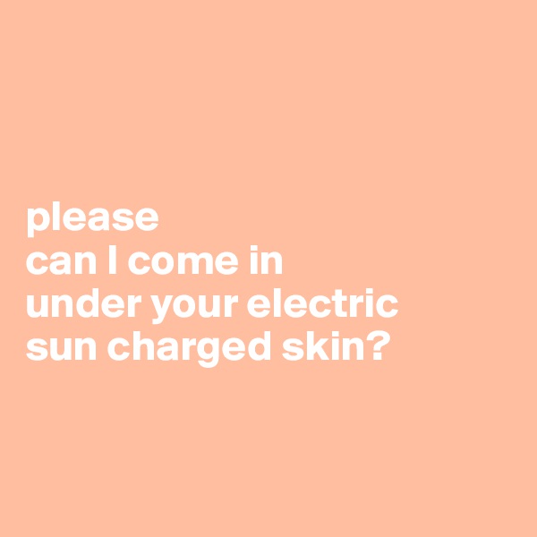 



please 
can I come in 
under your electric
sun charged skin?


