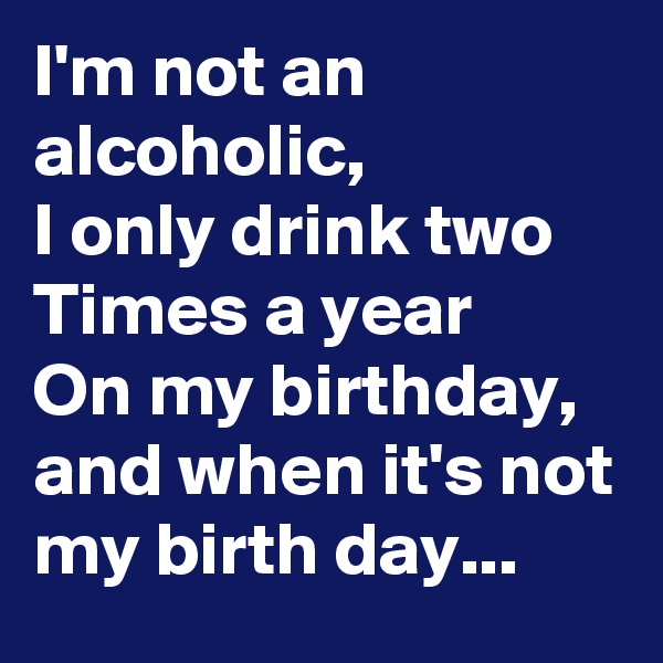 I'm not an alcoholic,
I only drink two
Times a year
On my birthday, and when it's not my birth day...