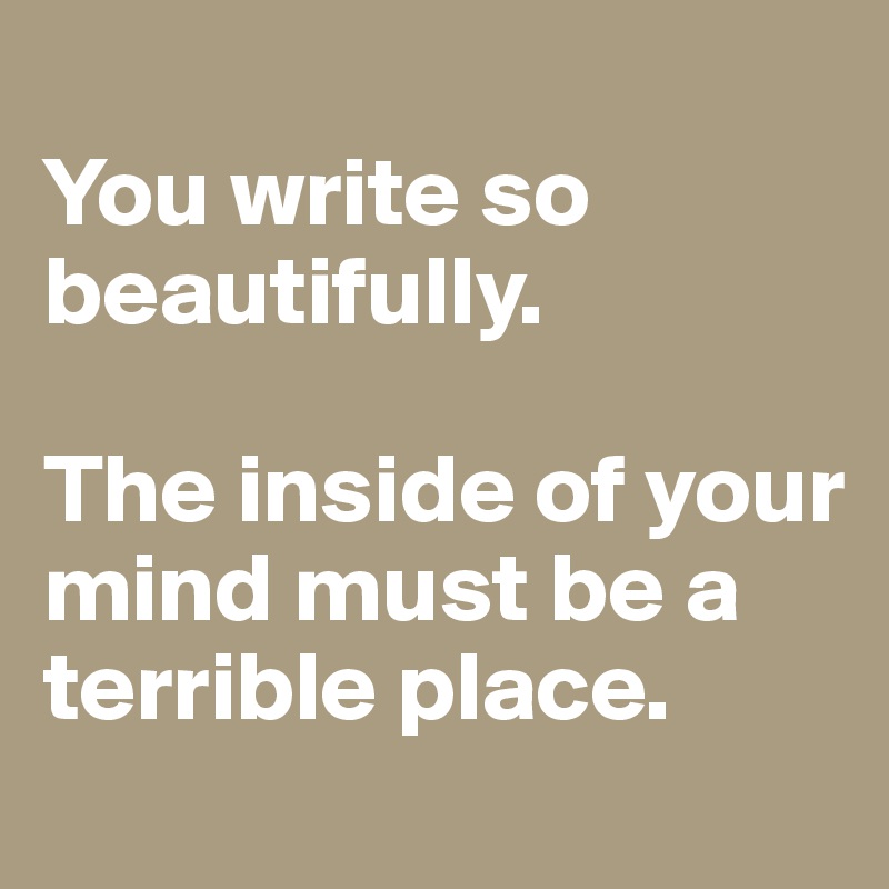 
You write so beautifully.

The inside of your mind must be a terrible place.