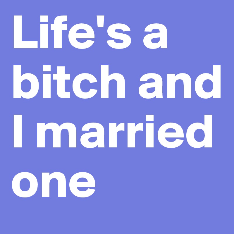 Life's a bitch and I married one