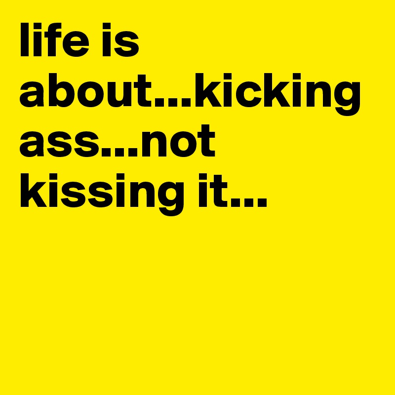 life is about...kicking ass...not kissing it...


