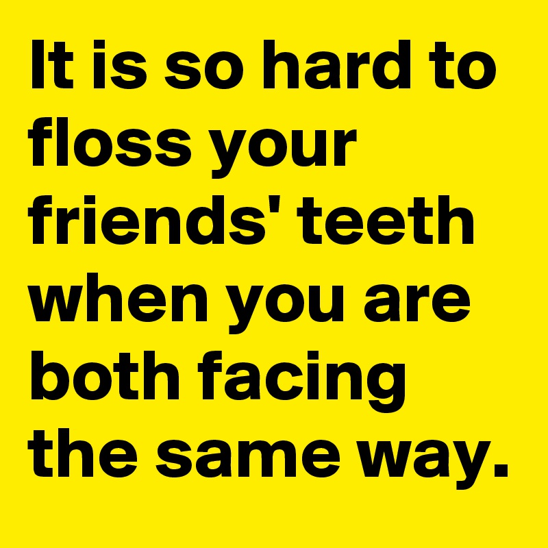 It is so hard to floss your friends' teeth when you are both facing the same way.