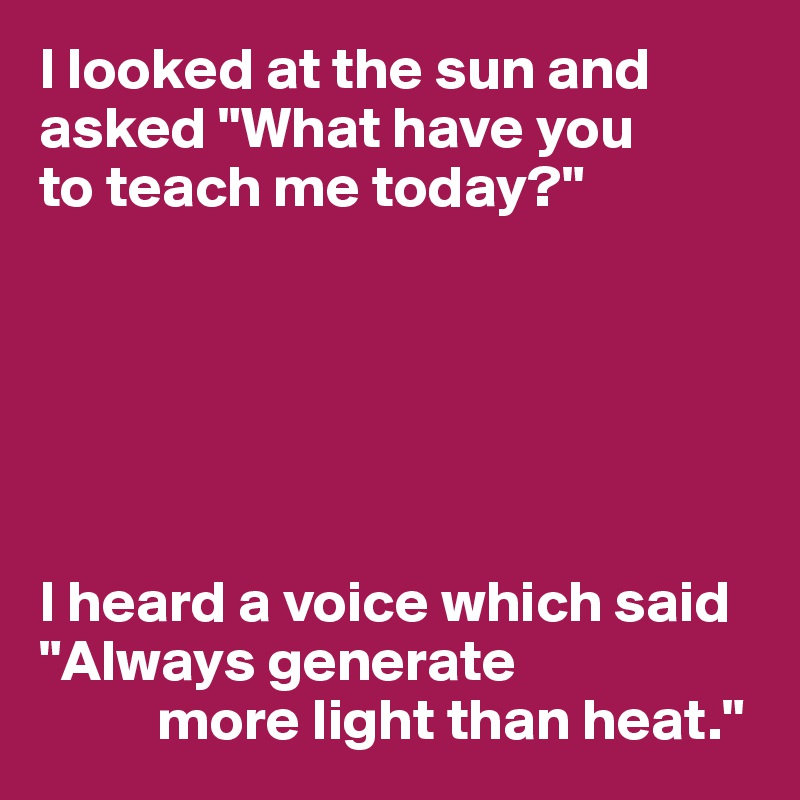 I looked at the sun and asked "What have you 
to teach me today?"






I heard a voice which said "Always generate 
          more light than heat."