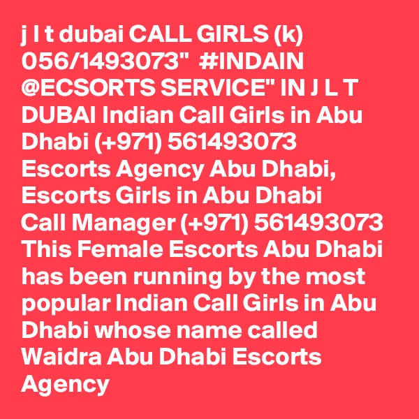 j l t dubai CALL GIRLS (k) 056/1493073"  #INDAIN @ECSORTS SERVICE" IN J L T DUBAI Indian Call Girls in Abu Dhabi (+971) 561493073  Escorts Agency Abu Dhabi, Escorts Girls in Abu Dhabi
Call Manager (+971) 561493073  This Female Escorts Abu Dhabi has been running by the most popular Indian Call Girls in Abu Dhabi whose name called Waidra Abu Dhabi Escorts Agency
