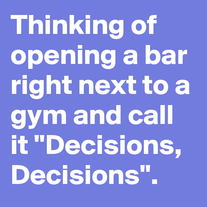 Thinking of opening a bar right next to a gym and call it ''Decisions, Decisions''.  
