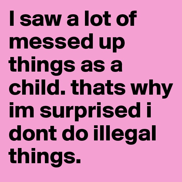 I saw a lot of messed up things as a child. thats why im surprised i dont do illegal things. 
