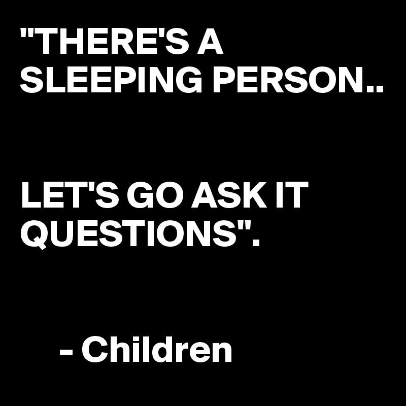 "THERE'S A SLEEPING PERSON..


LET'S GO ASK IT QUESTIONS". 


     - Children 