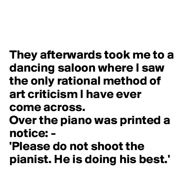 


They afterwards took me to a dancing saloon where I saw the only rational method of art criticism I have ever come across.
Over the piano was printed a notice: -
'Please do not shoot the pianist. He is doing his best.'