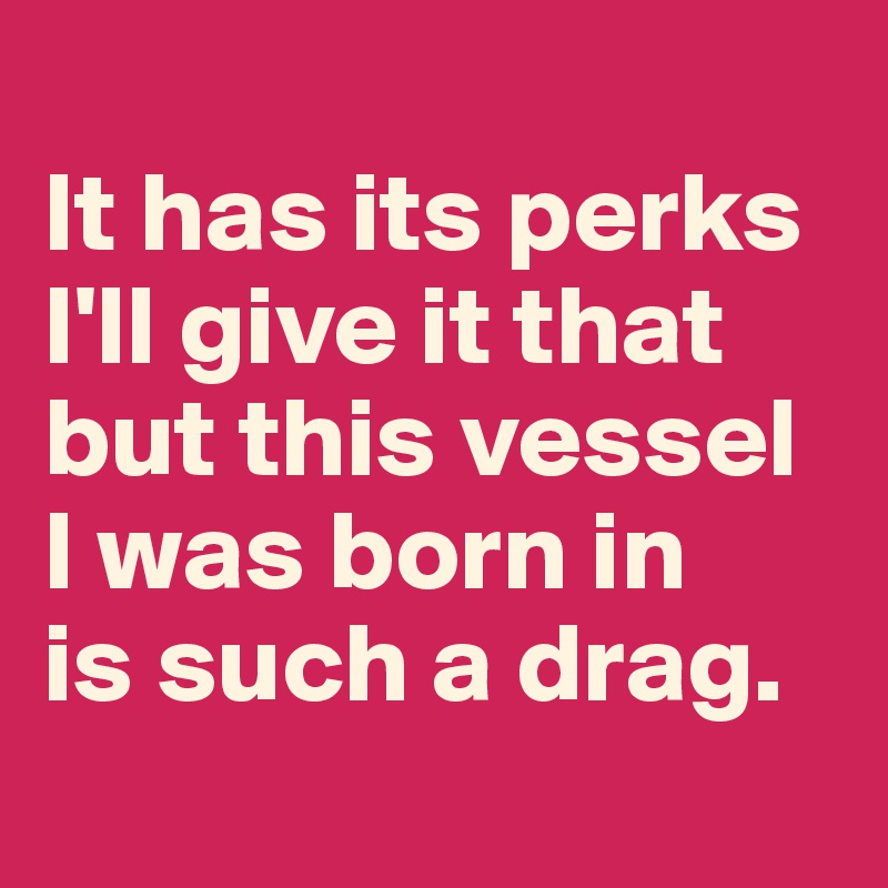 
It has its perks I'll give it that but this vessel I was born in 
is such a drag.
