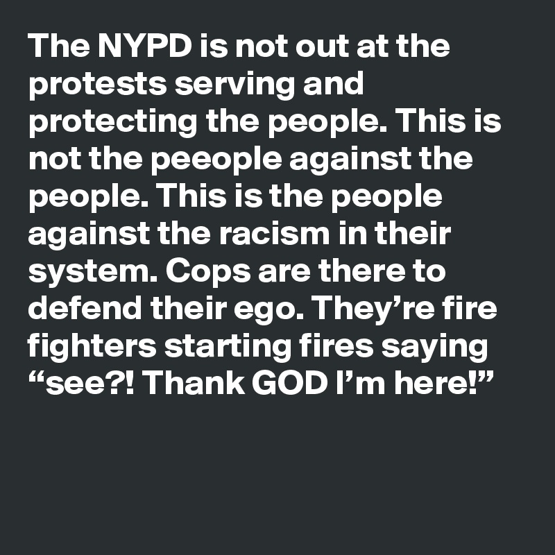 The NYPD is not out at the protests serving and protecting the people. This is not the peeople against the people. This is the people against the racism in their system. Cops are there to defend their ego. They’re fire fighters starting fires saying “see?! Thank GOD I’m here!”