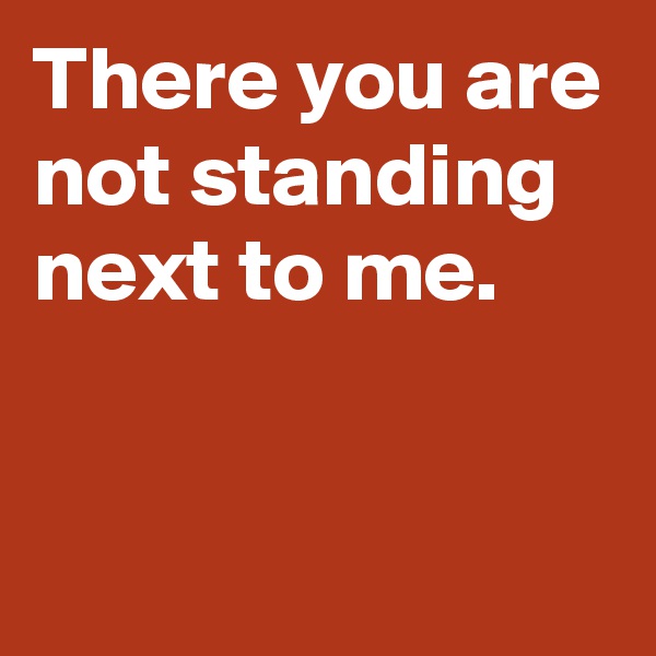 There you are not standing next to me.


