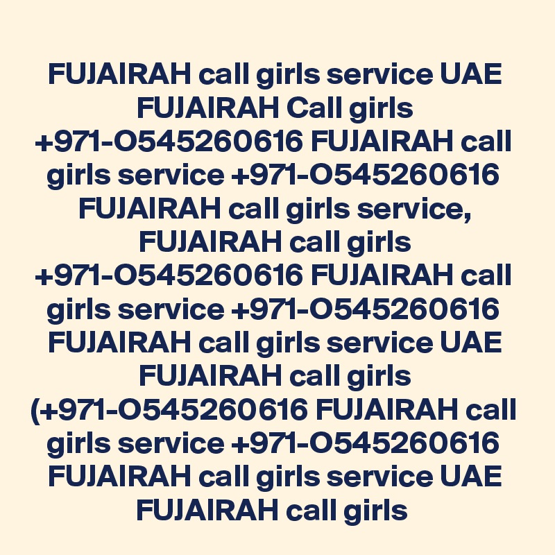 FUJAIRAH call girls service UAE FUJAIRAH Call girls +971-O545260616 FUJAIRAH call girls service +971-O545260616 FUJAIRAH call girls service, FUJAIRAH call girls +971-O545260616 FUJAIRAH call girls service +971-O545260616 FUJAIRAH call girls service UAE FUJAIRAH call girls (+971-O545260616 FUJAIRAH call girls service +971-O545260616 FUJAIRAH call girls service UAE FUJAIRAH call girls 