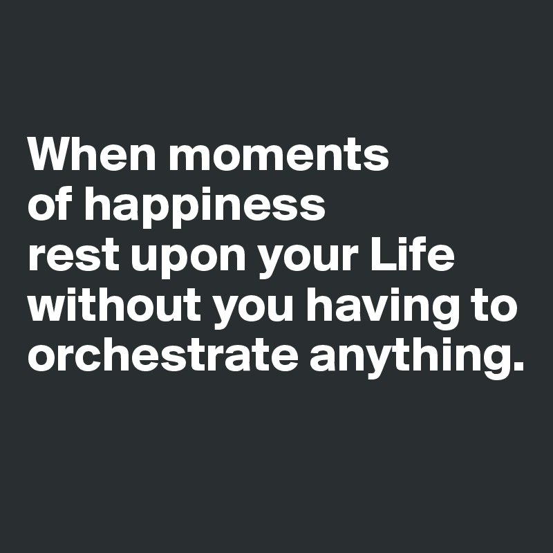 

When moments 
of happiness 
rest upon your Life without you having to orchestrate anything.

