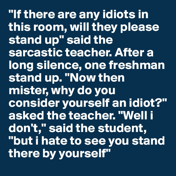 "If there are any idiots in this room, will they please stand up" said the sarcastic teacher. After a long silence, one freshman stand up. "Now then mister, why do you consider yourself an idiot?" asked the teacher. "Well i don't," said the student, "but i hate to see you stand there by yourself"
