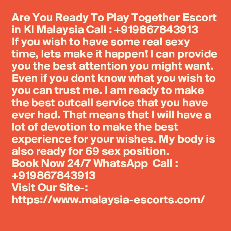 Are You Ready To Play Together Escort in Kl Malaysia Call : +919867843913       If you wish to have some real sexy time, lets make it happen! I can provide you the best attention you might want. Even if you dont know what you wish to you can trust me. I am ready to make the best outcall service that you have ever had. That means that I will have a lot of devotion to make the best experience for your wishes. My body is also ready for 69 sex position. 
Book Now 24/7 WhatsApp  Call : +919867843913                                            
Visit Our Site-: https://www.malaysia-escorts.com/
