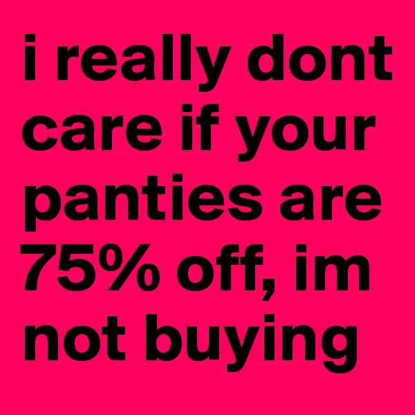 i really dont care if your panties are 75% off, im not buying