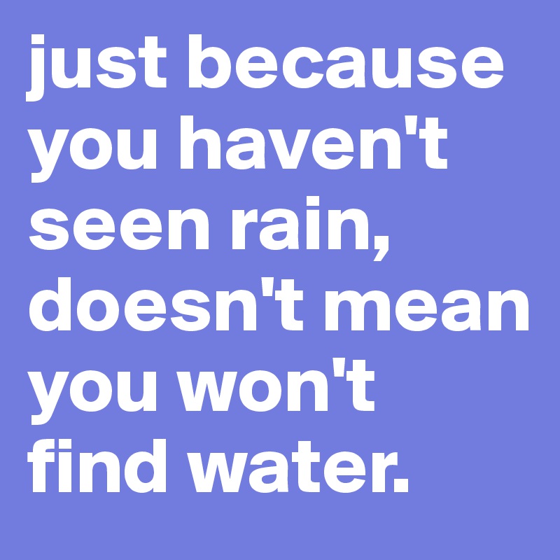 just because you haven't seen rain, doesn't mean you won't find water.