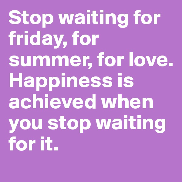 Stop waiting for friday, for summer, for love. 
Happiness is achieved when you stop waiting for it.