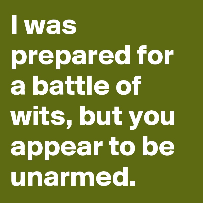 I was prepared for a battle of wits, but you appear to be unarmed.