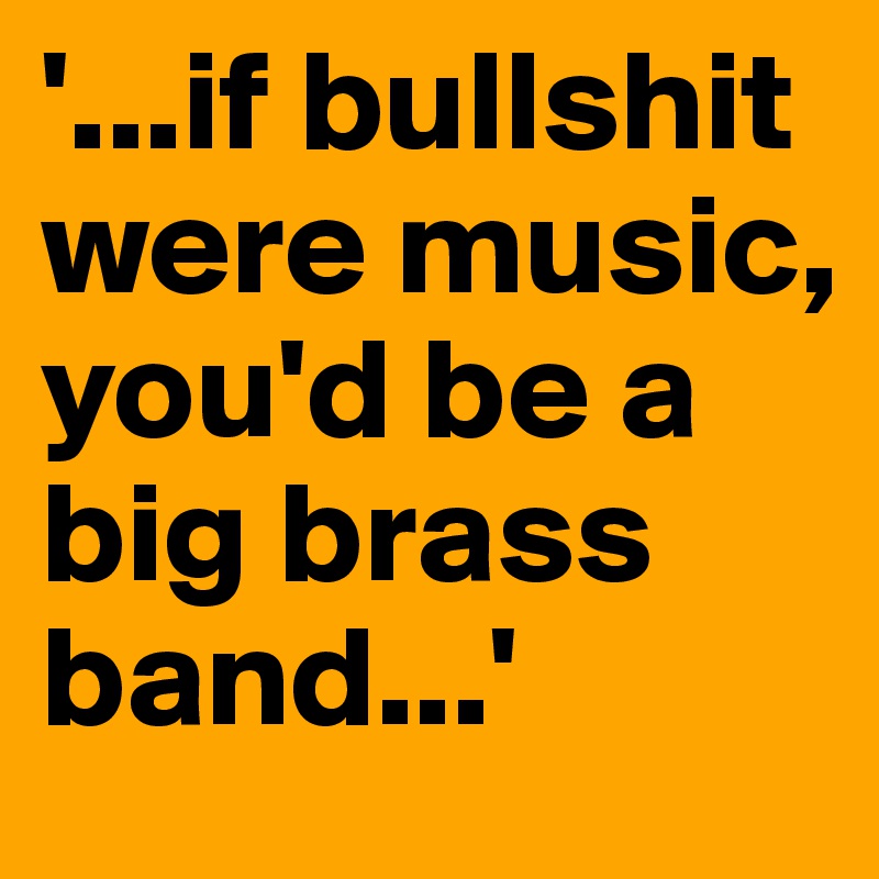 '...if bullshit were music, you'd be a big brass band...'