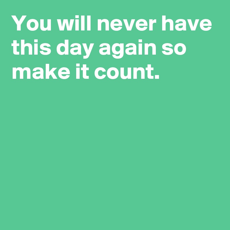 You will never have this day again so make it count.




