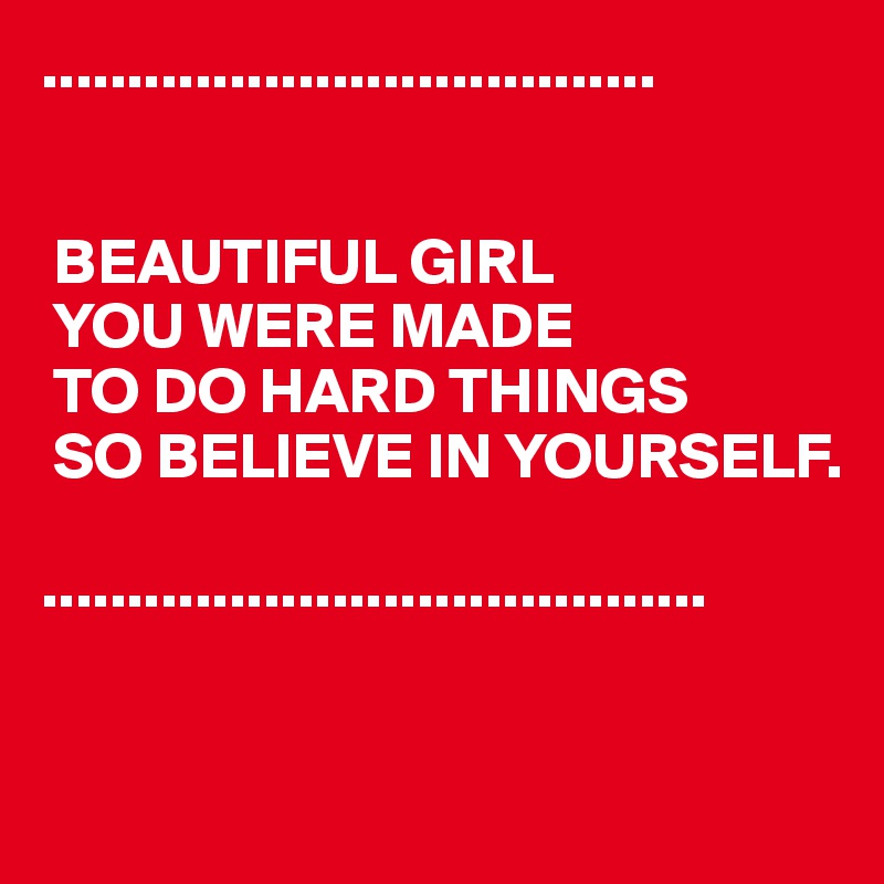 ....................................

   
 BEAUTIFUL GIRL
 YOU WERE MADE
 TO DO HARD THINGS
 SO BELIEVE IN YOURSELF.

.......................................


