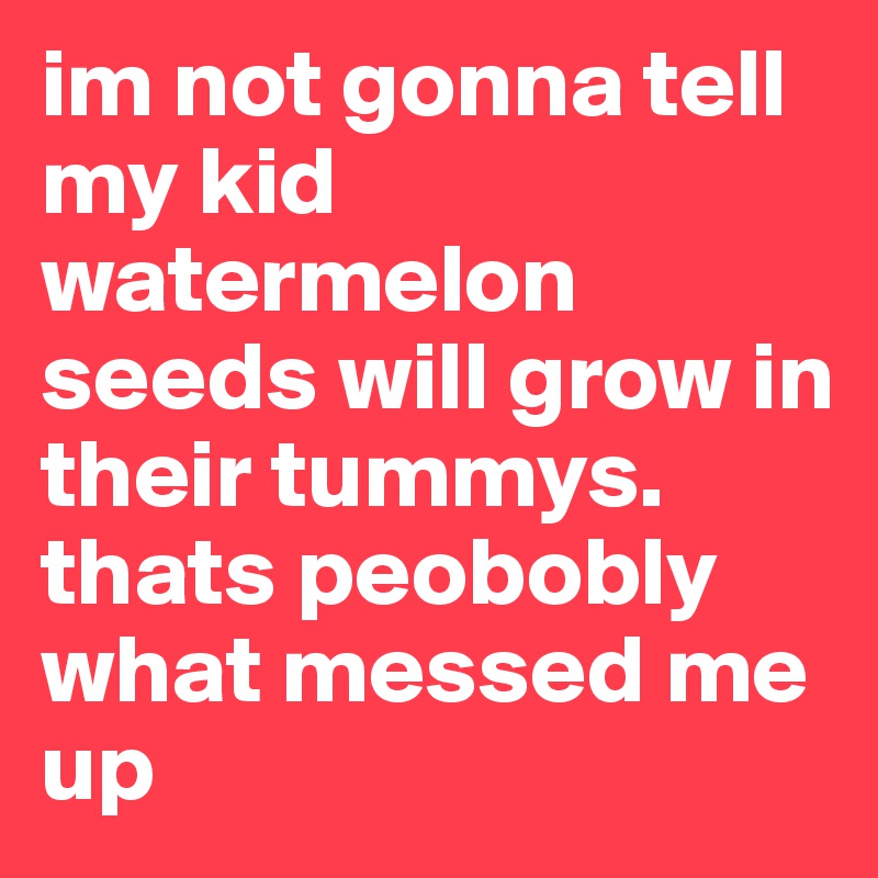 im not gonna tell my kid watermelon seeds will grow in their tummys. thats peobobly what messed me up