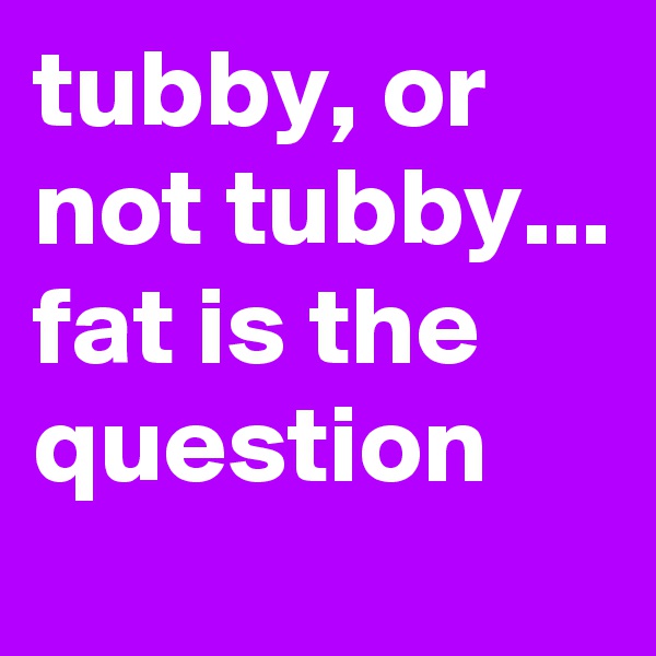 tubby, or not tubby... fat is the question