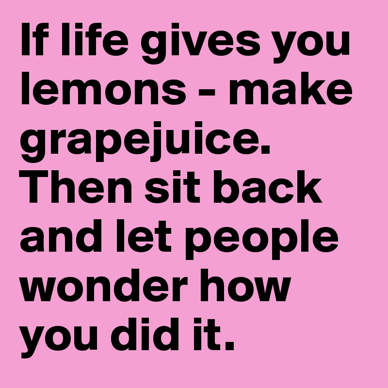 If life gives you lemons - make grapejuice. Then sit back and let people wonder how you did it.