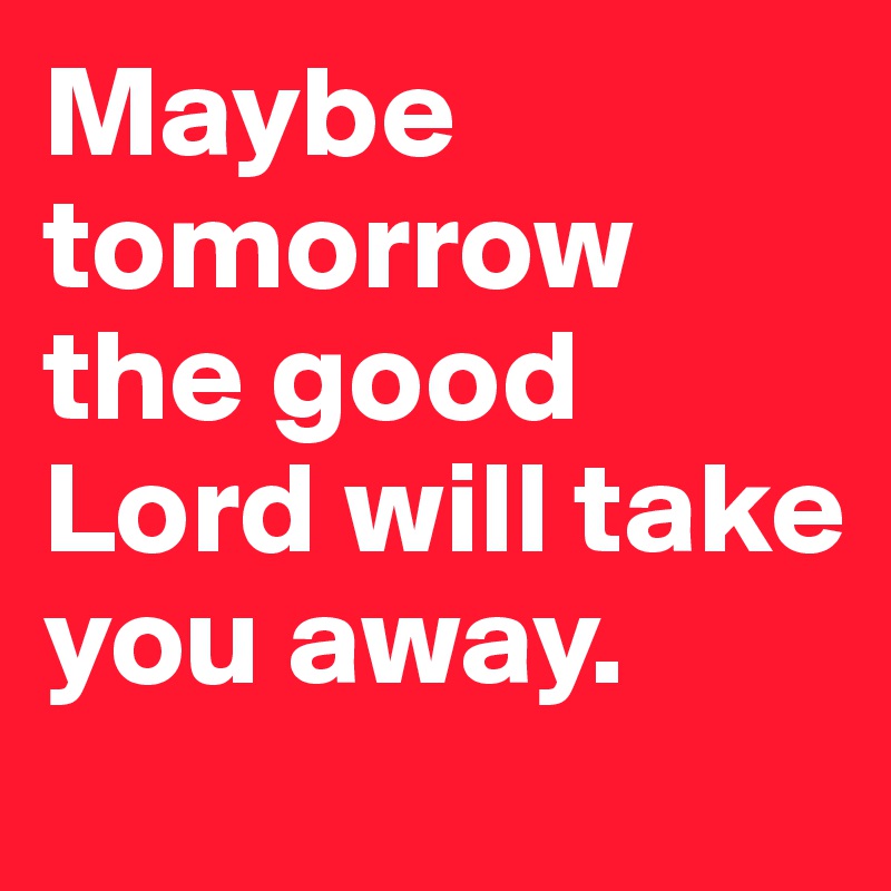Maybe tomorrow the good Lord will take you away.