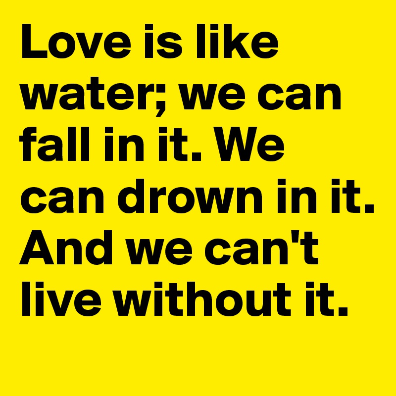 Love is like water; we can fall in it. We can drown in it. And we can't live without it.
